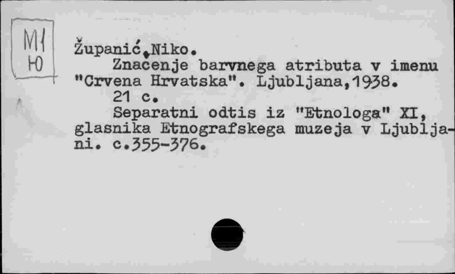 ﻿Zupanic^Niko.
Znacenje barvnega atributa v imenu “Crvena Hrvatska”. Ljubljana,1938.
21 c.
Separatni odtis iz "Etnologa" XI, glasnika Etnografskega muzeja v Ljublja ni. c.355-376.